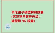 灵芝孢子破壁粉和胶囊(灵芝孢子营养升级：破壁粉 VS 胶囊)
