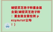 破壁灵芝孢子粉重金属含量(破壁灵芝孢子粉：重金属含量检测 результат公布！)