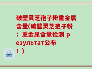 破壁灵芝孢子粉重金属含量(破壁灵芝孢子粉：重金属含量检测 результат公布！)