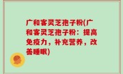广和客灵芝孢子粉(广和客灵芝孢子粉：提高免疫力，补充营养，改善睡眠)