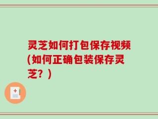 灵芝如何打包保存视频(如何正确包装保存灵芝？)