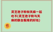 灵芝孢子粉和天麻一起吃不(灵芝孢子粉与天麻的联合服用的好处)