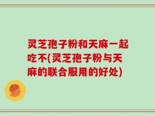 灵芝孢子粉和天麻一起吃不(灵芝孢子粉与天麻的联合服用的好处)