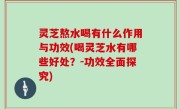灵芝熬水喝有什么作用与功效(喝灵芝水有哪些好处？-功效全面探究)
