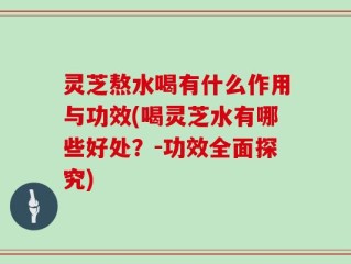 灵芝熬水喝有什么作用与功效(喝灵芝水有哪些好处？-功效全面探究)
