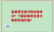 金寨灵芝孢子粉价格多少？了解金寨灵芝孢子粉的市场行情？