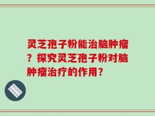 灵芝孢子粉能治脑肿瘤？探究灵芝孢子粉对脑肿瘤治疗的作用？