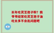 长年吃灵芝孢子粉？我爷爷经常吃灵芝孢子油吃太多不会出问题吧