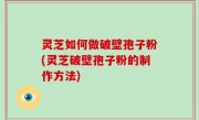 灵芝如何做破壁孢子粉(灵芝破壁孢子粉的制作方法)