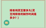 排骨炖灵芝要多久(灵芝炖排骨的制作时间是多少？)