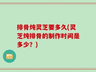 排骨炖灵芝要多久(灵芝炖排骨的制作时间是多少？)