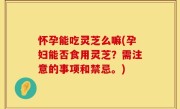 怀孕能吃灵芝么嘛(孕妇能否食用灵芝？需注意的事项和禁忌。)
