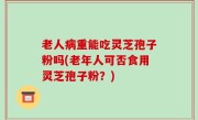 老人病重能吃灵芝孢子粉吗(老年人可否食用灵芝孢子粉？)