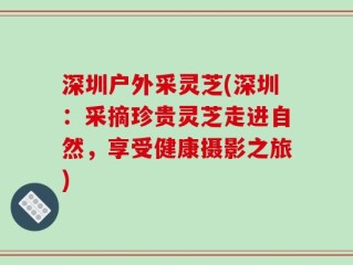 深圳户外采灵芝(深圳：采摘珍贵灵芝走进自然，享受健康摄影之旅)