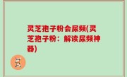 灵芝孢子粉会尿频(灵芝孢子粉：解读尿频神器)