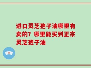 进口灵芝孢子油哪里有卖的？哪里能买到正宗灵芝孢子油