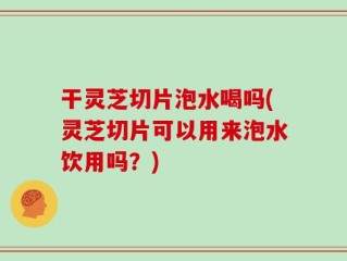 干灵芝切片泡水喝吗(灵芝切片可以用来泡水饮用吗？)