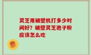 灵芝用破壁机打多少时间好？破壁灵芝孢子粉应该怎么吃