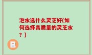 泡水选什么灵芝好(如何选择高质量的灵芝水？)