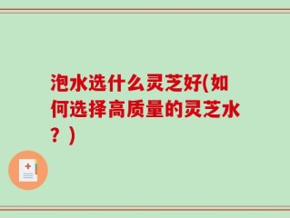 泡水选什么灵芝好(如何选择高质量的灵芝水？)