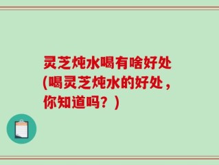 灵芝炖水喝有啥好处 (喝灵芝炖水的好处，你知道吗？)