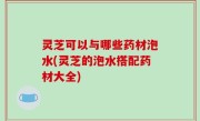 灵芝可以与哪些药材泡水(灵芝的泡水搭配药材大全)
