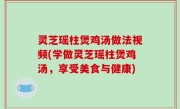 灵芝瑶柱煲鸡汤做法视频(学做灵芝瑶柱煲鸡汤，享受美食与健康)