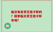 临沂有卖灵芝孢子粉的？探索临沂灵芝孢子粉市场？