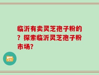 临沂有卖灵芝孢子粉的？探索临沂灵芝孢子粉市场？