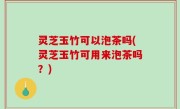 灵芝玉竹可以泡茶吗(灵芝玉竹可用来泡茶吗？)