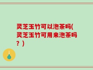 灵芝玉竹可以泡茶吗(灵芝玉竹可用来泡茶吗？)