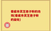 娄底市灵芝孢子粉的功效(娄底市灵芝孢子粉的益处)