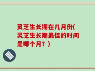 灵芝生长期在几月份(灵芝生长期最佳的时间是哪个月？)