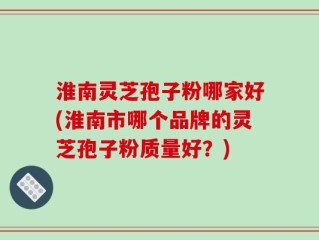 淮南灵芝孢子粉哪家好(淮南市哪个品牌的灵芝孢子粉质量好？)