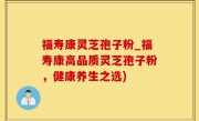 福寿康灵芝孢子粉_福寿康高品质灵芝孢子粉，健康养生之选)