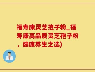 福寿康灵芝孢子粉_福寿康高品质灵芝孢子粉，健康养生之选)