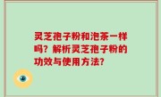 灵芝孢子粉和泡茶一样吗？解析灵芝孢子粉的功效与使用方法？