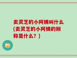 卖灵芝的小阿姨叫什么(卖灵芝的小阿姨的别称是什么？)