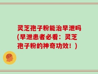 灵芝孢子粉能治早泄吗(早泄患者必看：灵芝孢子粉的神奇功效！)