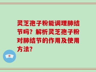 灵芝孢子粉能调理肺结节吗？解析灵芝孢子粉对肺结节的作用及使用方法？