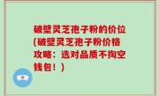 破壁灵芝孢子粉的价位(破壁灵芝孢子粉价格攻略：选对品质不掏空钱包！)