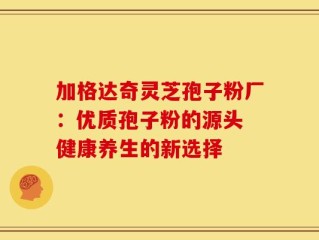 加格达奇灵芝孢子粉厂：优质孢子粉的源头 健康养生的新选择
