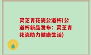 灵芝青花瓷公道杯(公道杯新品发布：灵芝青花瓷助力健康生活)