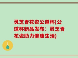 灵芝青花瓷公道杯(公道杯新品发布：灵芝青花瓷助力健康生活)