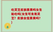 吃灵芝皮肤黑黄吗女生能吃吗(女生可食用灵芝？皮肤会变黑黄吗？)
