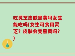 吃灵芝皮肤黑黄吗女生能吃吗(女生可食用灵芝？皮肤会变黑黄吗？)