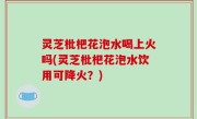 灵芝枇杷花泡水喝上火吗(灵芝枇杷花泡水饮用可降火？)
