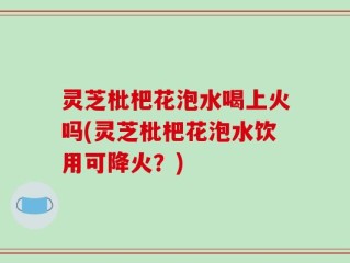 灵芝枇杷花泡水喝上火吗(灵芝枇杷花泡水饮用可降火？)