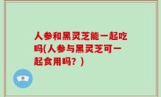 人参和黑灵芝能一起吃吗(人参与黑灵芝可一起食用吗？)