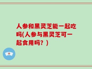 人参和黑灵芝能一起吃吗(人参与黑灵芝可一起食用吗？)